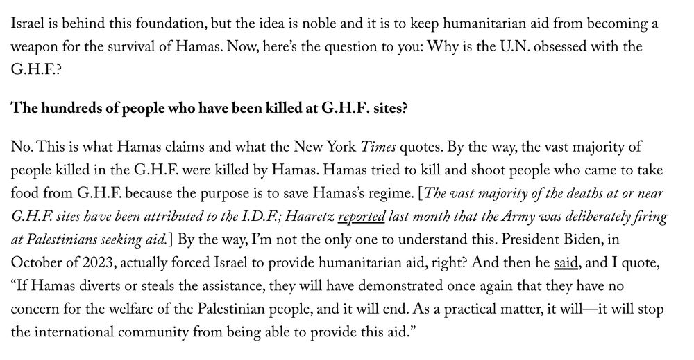 Segal: Israel is behind this foundation, but the idea is noble and it is to keep humanitarian aid from becoming a weapon for the survival of Hamas. Now, here’s the question to you: Why is the U.N. obsessed with the G.H.F.?

Chotiner: The hundreds of people who have been killed at G.H.F. sites?

Segal: No. This is what Hamas claims and what the New York Times quotes. By the way, the vast majority of people killed in the G.H.F. were killed by Hamas. Hamas tried to kill and shoot people who came to take food from G.H.F. because the purpose is to save Hamas’s regime. [The vast majority of the deaths at or near G.H.F. sites have been attributed to the I.D.F.; Haaretz reported last month that the Army was deliberately firing at Palestinians seeking aid.] By the way, I’m not the only one to understand this. President Biden, in October of 2023, actually forced Israel to provide humanitarian aid, right? And then he said, and I quote, “If Hamas diverts or steals the assistance, they will have demonstrated once again that they have no concern for the welfare of the Palestinian people, and it will end. As a practical matter, it will—it will stop the international community from being able to provide this aid.”