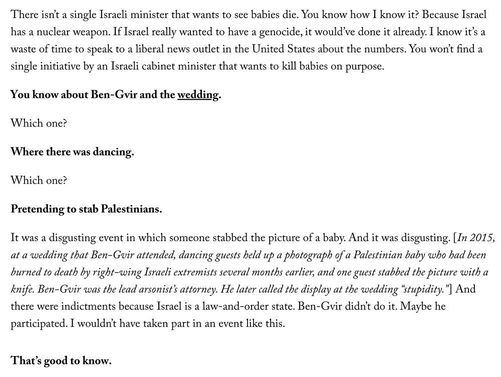 Segal: There isn’t a single Israeli minister that wants to see babies die. You know how I know it? Because Israel has a nuclear weapon. If Israel really wanted to have a genocide, it would’ve done it already. I know it’s a waste of time to speak to a liberal news outlet in the United States about the numbers. You won’t find a single initiative by an Israeli cabinet minister that wants to kill babies on purpose.

Chotiner: You know about Ben-Gvir and the wedding.

Segal: Which one?

Chotiner: Where there was dancing.

Segal: Which one?

Chotiner: Pretending to stab Palestinians.

Segal: It was a disgusting event in which someone stabbed the picture of a baby. And it was disgusting. [In 2015, at a wedding that Ben-Gvir attended, dancing guests held up a photograph of a Palestinian baby who had been burned to death by right-wing Israeli extremists several months earlier, and one guest stabbed the picture with a knife. Ben-Gvir was the lead arsonist’s attorney. He later called the display at the wedding “stupidity.”] And there were indictments because Israel is a law-and-order state. Ben-Gvir didn’t do it. Maybe he participated. I wouldn’t have taken part in an event like this.

Chotiner: That’s good to know.