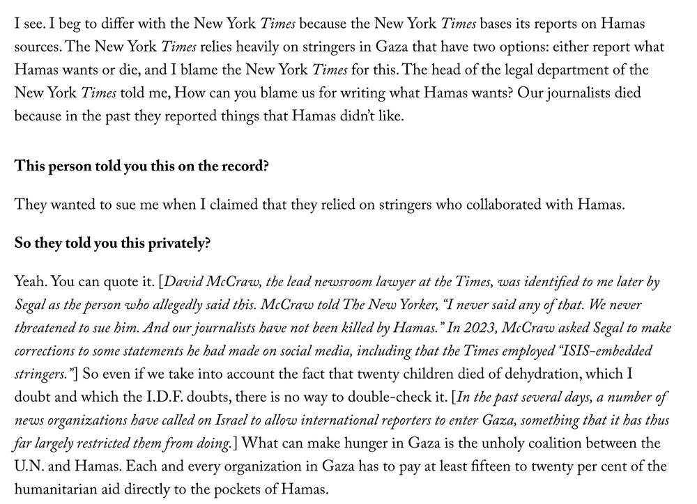 Segal: I see. I beg to differ with the New York Times because the New York Times bases its reports on Hamas sources. The New York Times relies heavily on stringers in Gaza that have two options: either report what Hamas wants or die, and I blame the New York Times for this. The head of the legal department of the New York Times told me, How can you blame us for writing what Hamas wants? Our journalists died because in the past they reported things that Hamas didn’t like.

Chotiner: This person told you this on the record?

Segal: They wanted to sue me when I claimed that they relied on stringers who collaborated with Hamas.

Chotiner: So they told you this privately?

Segal: Yeah. You can quote it. [David McCraw, the lead newsroom lawyer at the Times, was identified to me later by Segal as the person who allegedly said this. McCraw told The New Yorker, “I never said any of that. We never threatened to sue him. And our journalists have not been killed by Hamas.” In 2023, McCraw asked Segal to make corrections to some statements he had made on social media, including that the Times employed “ISIS-embedded stringers.”] So even if we take into account the fact that twenty children died of dehydration, which I doubt and which the I.D.F. doubts, there is no way to double-check it. [In the past several days, a number of news organizations have called on Israel to allow international reporters to enter Gaza, something that it has thus far largely restricted them from doing.] What can make hunger in Gaza is the unholy coalition between the U.N. and Hamas. Each and every organization in Gaza has to pay at least fifteen to twenty per cent of the humanitarian aid directly to the pockets of Hamas.