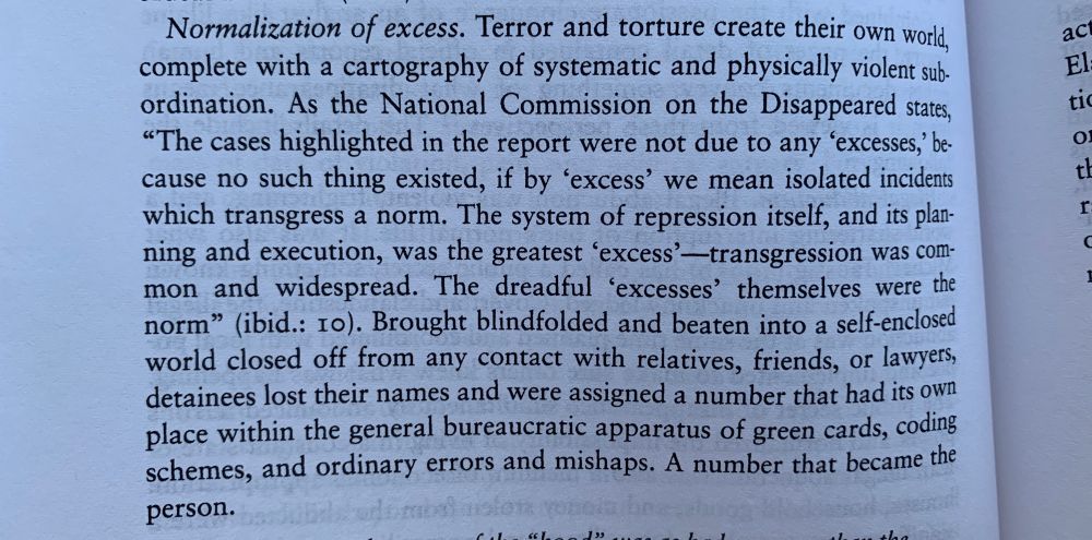 Normalization of excess. Terror and torture create their own world, complete with a cartography of systematic and physically violent sub-ordination. As the National Commission on the Disappeared states,
"The cases highlighted in the report were not due to any 'excesses, because no such thing existed, if by 'excess' we mean isolated incidents which transgress a norm. The system of repression itself, and its planning and execution, was the greatest 'excess' —transgression was common and widespread. The dreadful 'excesses' themselves were the norm" (ibid.: 10). Brought blindfolded and beaten into a self-enclosed world closed off from any contact with relatives, friends, or lawyers, detainees lost their names and were assigned a number that had its own place within the general bureaucratic apparatus of green cards, coding schemes, and ordinary errors and mishaps. A number that became the person.
El
I