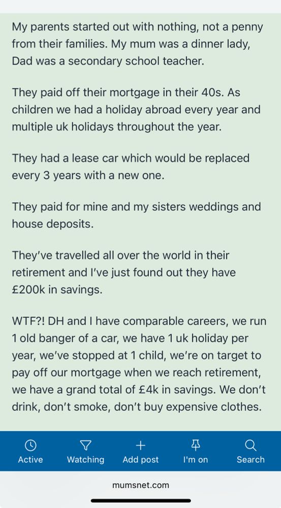 Reads:

My parents started out with nothing, not a penny from their families. My mum was a dinner lady, Dad was a secondary school teacher.

They paid off their mortgage in their 40s. As children we had a holiday abroad every year and multiple uk holidays throughout the year.

They had a lease car which would be replaced every 3 years with a new one.

They paid for mine and my sisters weddings and house deposits.

They’ve travelled all over the world in their retirement and I’ve just found out they have £200k in savings.

WTF?! DH and I have comparable careers, we run 1 old banger of a car, we have 1 uk holiday per year, we’ve stopped at 1 child, we’re on target to pay off our mortgage when we reach retirement, we have a grand total of £4k in savings. We don’t drink, don’t smoke, don’t buy expensive clothes.