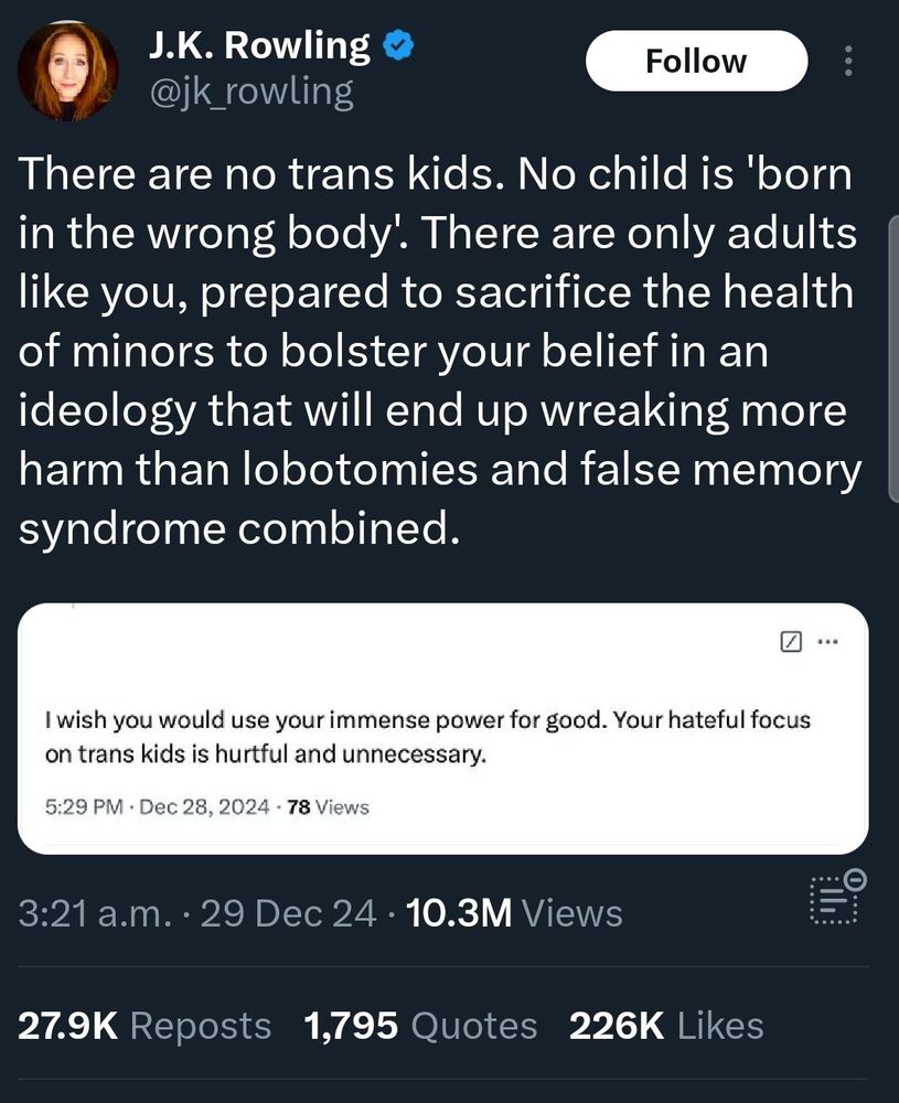JK Rowling: There are no trans kids. No child is 'born in the wrong body'. There are only adults like you, prepared to sacrifice the health of minors to bolster your belief in an ideology that will end up wreaking more harm than lobotomies and false memory syndrome combined.