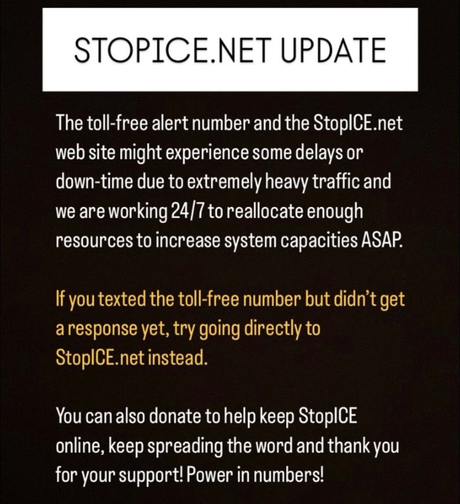 STOPICE.NET UPDATE
The toll-free alert number and the StopICE.net web site might experience some delays or down-time due to extremely heavy traffic and we are working 24/7 to reallocate enough resources to increase system capacities ASAP.
If you texted the toll-free number but didn't get a response yet, try going directly to StopICE.net instead.
You can also donate to help keep StopICE.net online, keep spreading the word and thank you for your support! Power in numbers!