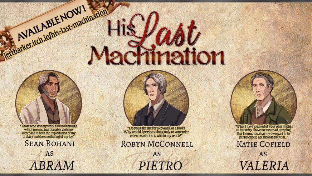 The announcement graphic for "HIS LAST MACHINATION," a visual novel now available via jettbarker.itch.io/his-last-machination! The game logo is centered above three character portraits of Abram, Pietro, and Valeria. Below the portraits are quotes from each of the three characters and listing the cast for the game (Sean Rohani as Abram, Robyn McConnell as Pietro, and Katie Cofield as Valeria).