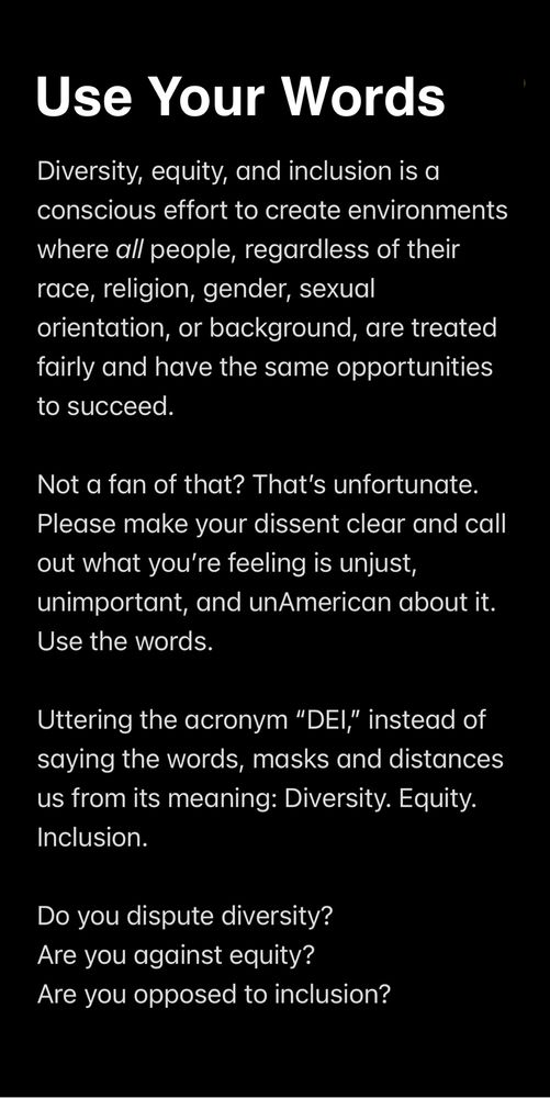 White text on black background. It reads: Use your words. Diversity, equity, and inclusion is a conscious effort to create environments where all people, regardless of their race, religion, gender, sexual orientation, or background, are treated fairly and have the same opportunities to succeed. 

Not a fan of that? That’s unfortunate. Please make your dissent clear and call out what you’re feeling is unjust, unimportant, and unAmerican about it. Use the words. 

Uttering the acronym “DEI,” instead of saying the words, masks and distances us from its meaning: Diversity. Equity. Inclusion. 

Do you dispute diversity?
Are you against equity?
Are you opposed to inclusion?