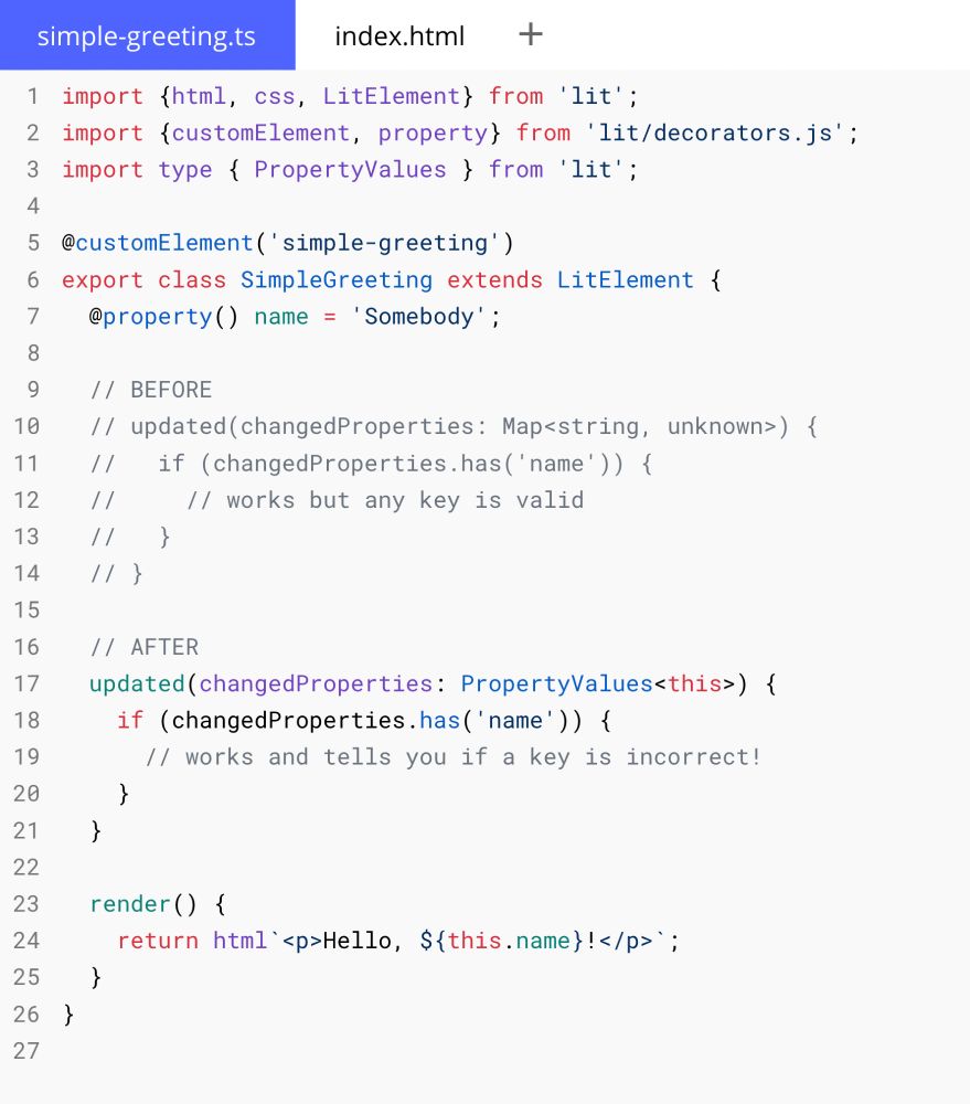 // simple-greeting.ts

import {html, css, LitElement} from 'lit';
import {customElement, property} from 'lit/decorators.js';
import type { PropertyValues } from 'lit';

@customElement('simple-greeting')
export class SimpleGreeting extends LitElement {
  @property() name = 'Somebody';
  
  // BEFORE
  // updated(changedProperties: Map<string, unknown>) {
  //   if (changedProperties.has('name')) {
  //     // works but any key is valid
  //   }
  // }

  // AFTER
  updated(changedProperties: PropertyValues<this>) {
    if (changedProperties.has('name')) {
      // works and tells you if a key is incorrect!
    }
  }

  render() {
    return html`<p>Hello, ${this.name}!</p>`;
  }
}
