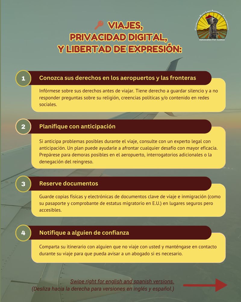 🔑 Conclusiones sobre viajes y privacidad digital de la Guía de Viajes y Libertad de Expresión 2025 de nuestro socio, Consejo de Relaciones Estadounidenses-Islámicas (CAIR): 

Conozca sus derechos en los aeropuertos y las fronteras: Infórmese sobre sus derechos antes de viajar. Tiene derecho a guardar silencio y a no responder preguntas sobre su religión, creencias políticas y/o contenido en redes sociales.

Planifique con anticipación: Si anticipa problemas posibles durante el viaje, consulte con un experto legal con anticipación. Un plan puede ayudarle a afrontar cualquier desafío con mayor eficacia. Prepárese para demoras posibles en el aeropuerto, interrogatorios adicionales o la denegación del reingreso.

Reserve documentos: Guarde copias físicas y electrónicas de documentos clave de viaje e inmigración (como su pasaporte y comprobante de estatus migratorio en E.U.) en lugares seguros pero accesibles.

Notifique a alguien de confianza: Comparta su itinerario con alguien que no viaje con usted y manténgase en contacto durante su viaje para que pueda avisar a un abogado si es necesario.