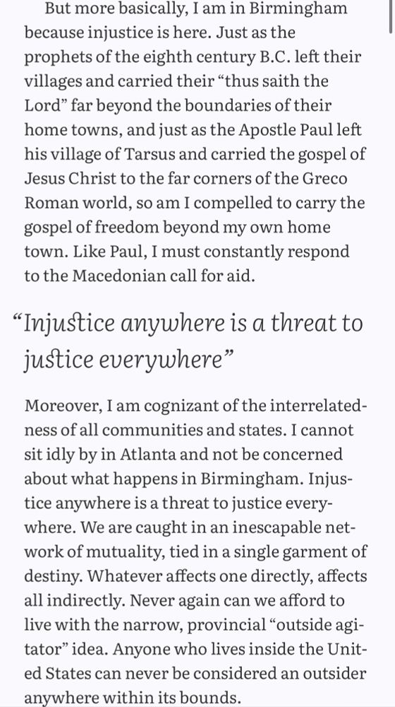 Excerpt from Martin Luther King Jr.'s Letter from a Birmingham Jail. It reads: 

But more basically, I am in Birmingham
because injustice is here. Just as the prophets of the eighth century B.C. left their villages and carried their "thus saith the Lord" far beyond the boundaries of their home towns, and just as the Apostle Paul left his village of Tarsus and carried the gospel of Jesus Christ to the far corners of the Greco Roman world, so am I compelled to carry the gospel of freedom beyond my own home town. Like Paul, I must constantly respond to the Macedonian call for aid.

"Injustice anywhere is a threat to justice everywhere."

Moreover, I am cognizant of the interrelatedness of all communities and states. I cannot sit idly by in Atlanta and not be concerned about what happens in Birmingham. Injustice anywhere is a threat to justice every-where. We are caught in an inescapable network of mutuality, tied in a single garment of destiny. Whatever affects one directly, affects all indirectly. Never again can we afford to live with the narrow, provincial "outside agi-tator" idea. Anyone who lives inside the United States can never be considered an outsider anywhere within its bounds.