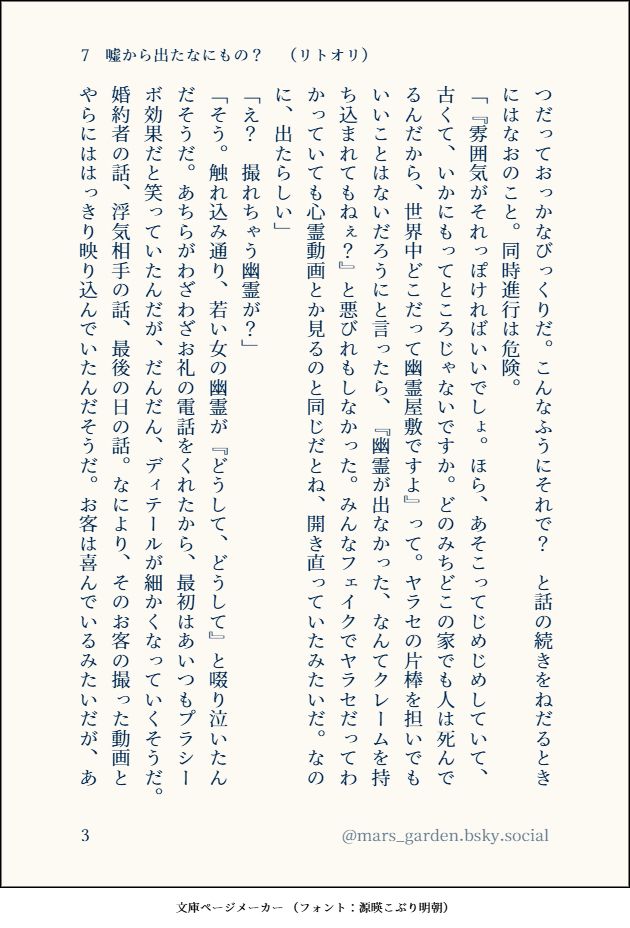 もう少し力を入れていい、と言われても、いつだっておっかなびっくりだ。こんなふうにそれで？ と話の続きをねだるときにはなおのこと。同時進行は危険。
「『雰囲気がそれっぽければいいでしょ。ほら、あそこってじめじめしていて、古くて、いかにもってところじゃないですか。どのみちどこの家でも人は死んでるんだから、世界中どこだって幽霊屋敷ですよ』って。ヤラセの片棒を担いでもいいことはないだろうにと言ったら、『幽霊が出なかった、なんてクレームを持ち込まれてもねぇ？』と悪びれもしなかった。みんなフェイクでヤラセだってわかっていても心霊動画とか見るのと同じだとね、開き直っていたみたいだ。なのに、出たらしい」
「え？ 撮れちゃう幽霊が？」
「そう。触れ込み通り、若い女の幽霊が『どうして、どうして』と啜り泣いたんだそうだ。あちらがわざわざお礼の電話をくれたから、最初はあいつもプラシーボ効果だと笑っていたんだが、だんだん、ディテールが細かくなっていくそうだ。婚約者の話、浮気相手の話、最後の日の話。なにより、そのお客の撮った動画とやらにははっきり映り込んでいたんだそうだ。