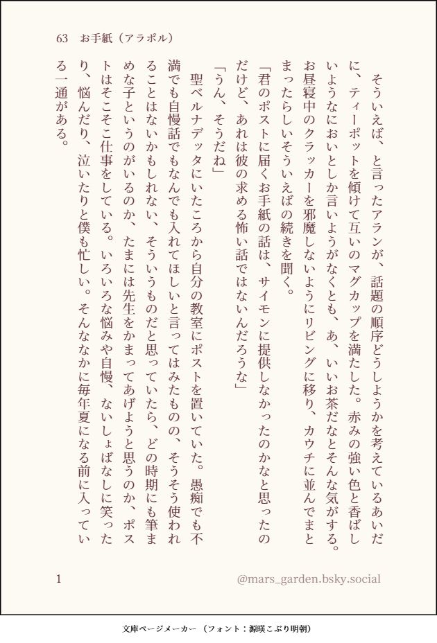 そういえば、と言ったアランが、話題の順序どうしようかを考えているあいだに、ティーポットを傾けて互いのマグカップを満たした。赤みの強い色と香ばしいようなにおいとしか言いようがなくとも、あ、いいお茶だなとそんな気がする。お昼寝中のクラッカーを邪魔しないようにリビングに移り、カウチに並んでまとまったらしいそういえばの続きを聞く。
「君のポストに届くお手紙の話は、サイモンに提供しなかったのかなと思ったのだけど、あれは彼の求める怖い話ではないんだろうな」
「うん、そうだね」
聖ベルナデッタにいたころから自分の教室にポストを置いていた。愚痴でも不満でも自慢話でもなんでも入れてほしいと言ってはみたものの、そうそう使われることはないかもしれない、そういうものだと思っていたら、どの時期にも筆まめな子というのがいるのか、たまには先生をかまってあげようと思うのか、ポストはそこそこ仕事をしている。いろいろな悩みや自慢、ないしょばなしに笑ったり、悩んだり、泣いたりと僕も忙しい。そんななかに毎年夏になる前に入っている一通がある。

