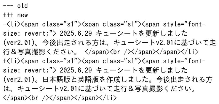 --- old
+++ new
-<li><span class="s1"><span class="s1"><span style="font-
size: revert;"> 2025.6.29 キューシートを更新しました
(ver2.01)。今後出走される方は、キューシートv2.01に基づいて走
行＆写真撮影ください。 </span><br /></span></span></li>
+<li><span class="s1"><span class="s1"><span style="font-
size: revert;"> 2025.6.29 キューシートを更新しました
(ver2.01)。日本語版と英語版を作成しました。今後出走される方
は、キューシートv2.01に基づいて走行＆写真撮影ください。
</span><br /></span></span></li>