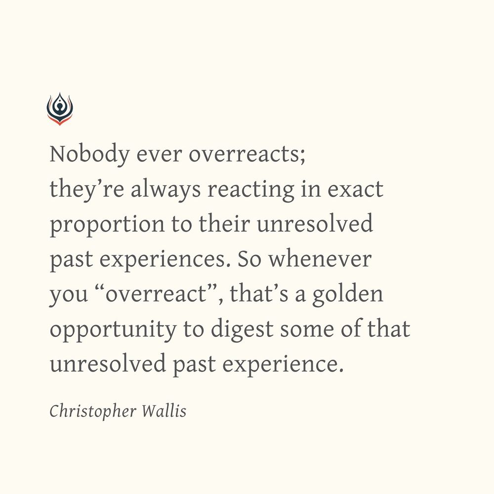 Nobody ever overreacts; they’re always reacting in exact proportion to their unresolved past experiences. So whenever you “overreact”, that’s a golden opportunity to digest some of that unresolved past experience.