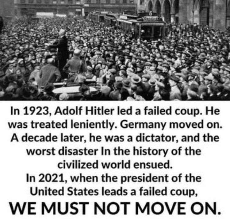 In 1923, Adolf Hitler led a failed coup. He was treated leniently. Germany moved on. A decade later, he was a dictator, and the worst disaster in the history of the civilized world ensued. In 2021, when the president of the United States leads a failed coup, WE MUST NOT MOVE ON.