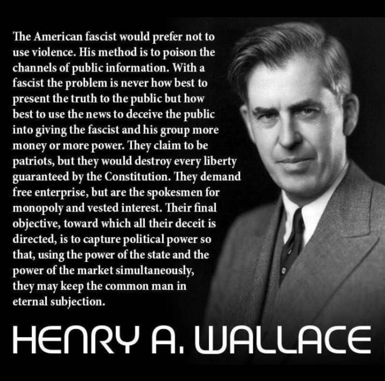 The American fascist would prefer not to use violence. His method is to poison the channels of public information. With a fascist the problem is never how best to present the truth to the public but how best to use the news to deceive the public into giving the fascist and his group more money or more power. They claim to be patriots, but they would destroy every liberty guaranteed by the Constitution. They demand free enterprise, but are the spokesmen for monopoly and vested interest. Their final objective, toward which all their deceit is directed, is to capture political power so that, using the power of the state and the power of the market simultaneously, they may keep the common man in eternal subjection. HENRY A. WALLACE