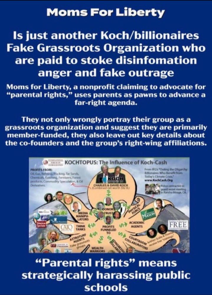 Moms For Liberty Is just another Koch/billionaires Fake Grassroots Organization who are paid to stoke disinfomation anger and fake outrage Moms for Liberty, a nonprofit claiming to advocate for 