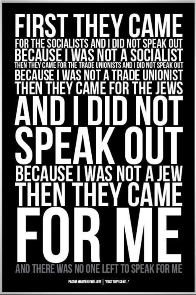 FIRST THEY CAME FOR THE SOCIALISTS AND I DID NOT SPEAK OUT BECAUSE I WAS NOT A SOCIALIST THEN THEY CAME FOR THE TRADE UNIONISTS AND I DID NOT SPEAK OUT BECAUSE I WAS NOT A TRADE UNIONIST THEN THEY CAME FOR THE JEWS AND I DID NOT SPEAK OUT BECAUSE I WAS NOT A JEW THEN THEY CAME FOR ME AND THERE WAS NO ONE LEFT TO SPEAK FOR ME
