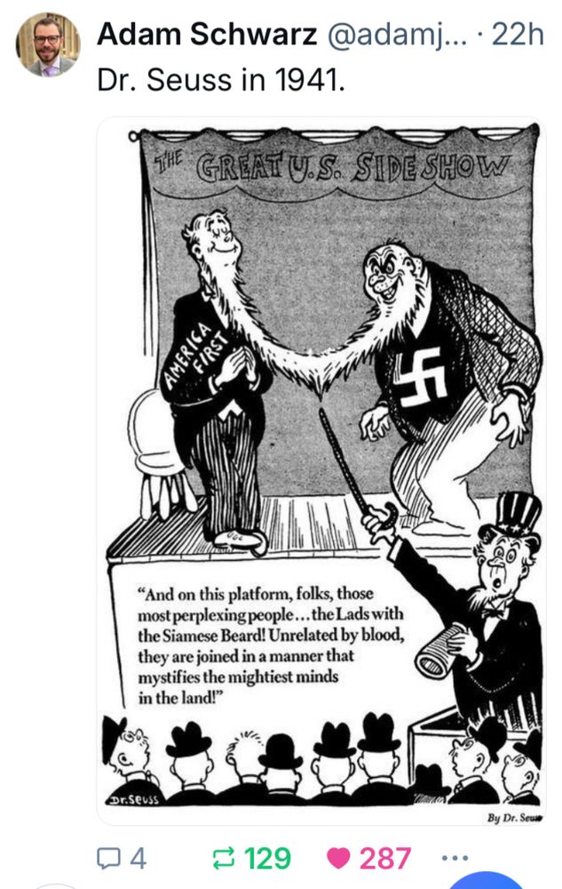 Adam Schwarz @adamj... • 22h

Dr. Seuss in 1941.

THE GREAT U.S. SIDE SHOW

AMERICA
FIRST

NAZI SWASTICA

"And on this platform, folks, those most perplexing people...the Lads with the Siamese Beard! Unrelated by blood, they are joined in a manner that mystifies the mightiest minds
in the land!"

By Dr. Seuss
