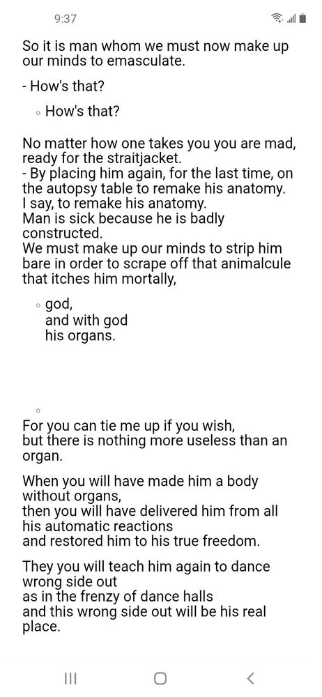 What do you mean, Mr. Artaud?

- I mean that I have found the way to put an end to this ape once and for all
and that although nobody believes in god any more everybody believes more and more in man.

So it is man whom we must now make up our minds to emasculate.

- How's that?

How's that?

No matter how one takes you you are mad, ready for the straitjacket.
- By placing him again, for the last time, on the autopsy table to remake his anatomy.
I say, to remake his anatomy.
Man is sick because he is badly constructed.
We must make up our minds to strip him bare in order to scrape off that animalcule that itches him mortally,

god,
and with god
his organs.
For you can tie me up if you wish,
but there is nothing more useless than an organ.

When you will have made him a body without organs,
then you will have delivered him from all his automatic reactions
and restored him to his true freedom.

They you will teach him again to dance wrong side out
as in the frenzy of dance halls
and this wrong side out will be his real place.
