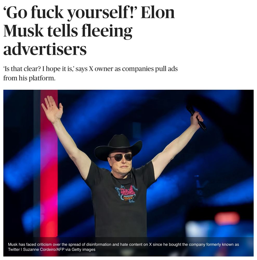Musk tells advertisers who are fleeing from
X: “Go fuck yourself! What this advertising boycott is going to do is, it is going to kill the company. And the whole world will know that those advertisers killed the company.”