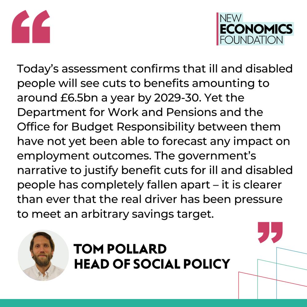 Quote from Tom Pollard, head of social policy: Today’s assessment confirms that ill and disabled people will see cuts to benefits amounting to around £6.5bn a year by 2029-30. Yet the Department for Work and Pensions and the Office for Budget Responsibility between them have not yet been able to forecast any impact on employment outcomes. The government’s narrative to justify benefit cuts for ill and disabled people has completely fallen apart – it is clearer than ever that the real driver has been pressure to meet an arbitrary savings target. 
