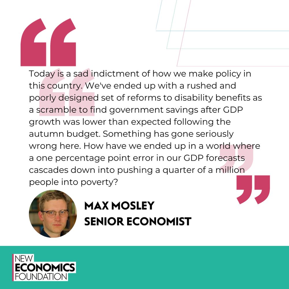 "Today is a sad indictment of how we make policy in this country. Quote from Max Mosley, senior economist: We've ended up with a rushed and poorly designed set of reforms to disability benefits as a scramble to find government savings after GDP growth was lower than expected following the autumn budget. Something has gone seriously wrong here. How have we ended up in a world where 1 percentage point error in our GDP forecasts cascades down into pushing a quarter of a million people into poverty?"