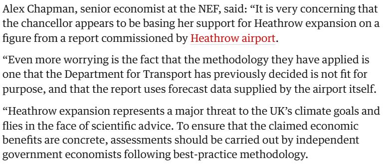 Alex Chapman, senior economist at the NEF, said: “It is very concerning that the chancellor appears to be basing her support for Heathrow expansion on a figure from a report commissioned by Heathrow airport. Even more worrying is the fact that the methodology they have applied is one that the Department for Transport has previously decided is not fit for purpose, and that the report uses forecast data supplied by the airport itself. Heathrow expansion represents a major threat to the UK’s climate goals and flies in the face of scientific advice. To ensure that the claimed economic benefits are concrete, assessments should be carried out by independent government economists following best-practice methodology.