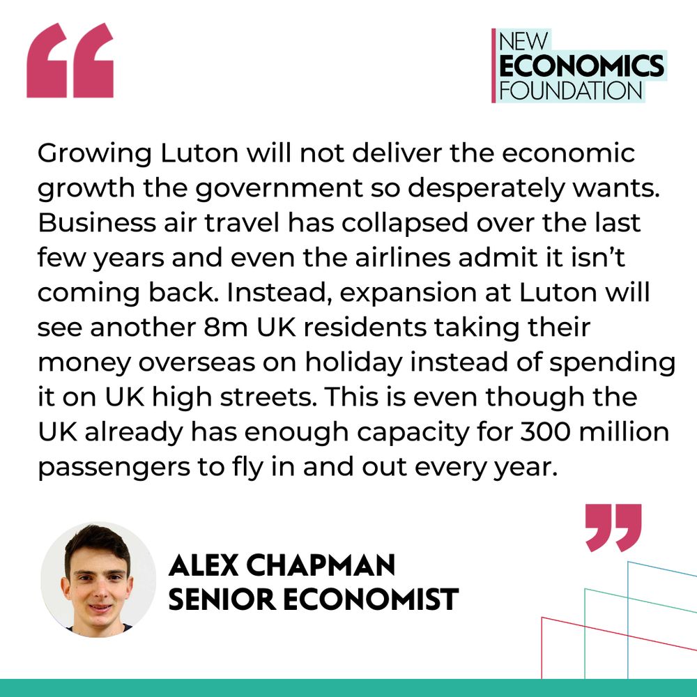 Quote from Alex Chapman, senior economist: Growing Luton will not deliver the economic growth the government so desperately wants. Business air travel has collapsed over the last few years and even the airlines admit it isn’t coming back. Instead, expansion at Luton will see another 8m UK residents taking their money overseas on holiday instead of spending it on UK high streets. This is even though the UK already has enough capacity for 300 million passengers to fly in and out every year. 
