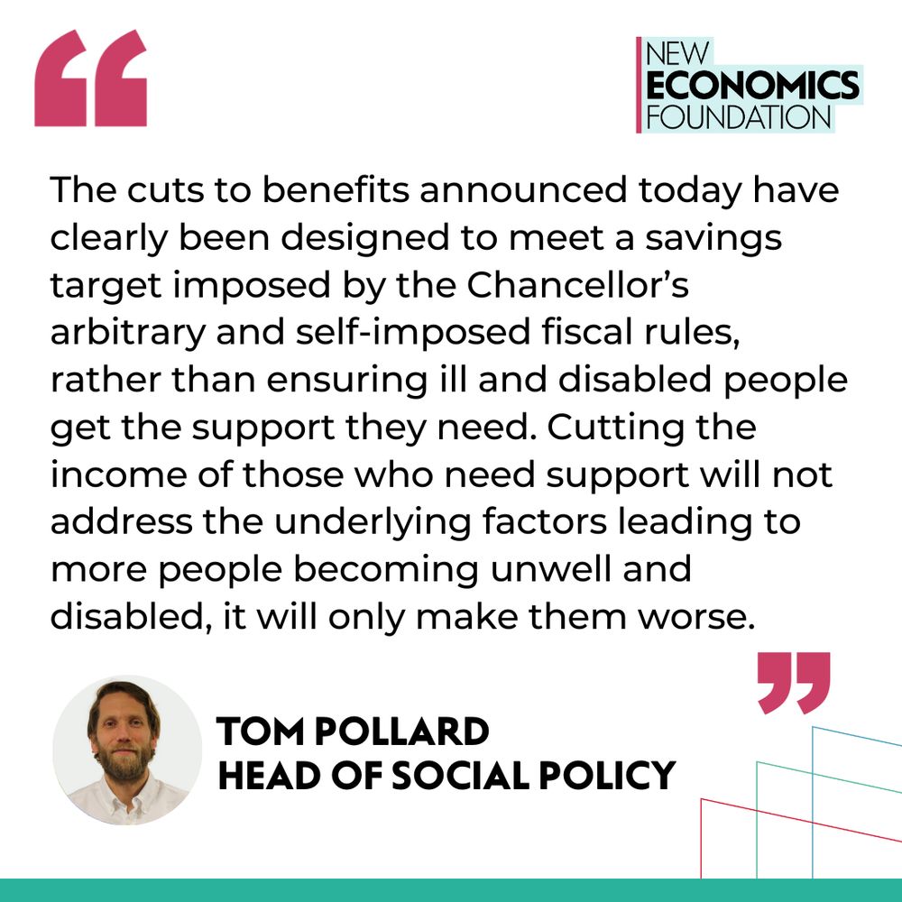 Quote from Tom Pollrd, head of social policy: The cuts to benefits announced today have clearly been designed to meet a savings target imposed by the Chancellor’s arbitrary and self-imposed fiscal rules, rather than ensuring ill and disabled people get the support they need. Cutting the income of those who need support will not address the underlying factors leading to more people becoming unwell and disabled, it will only make them worse.
