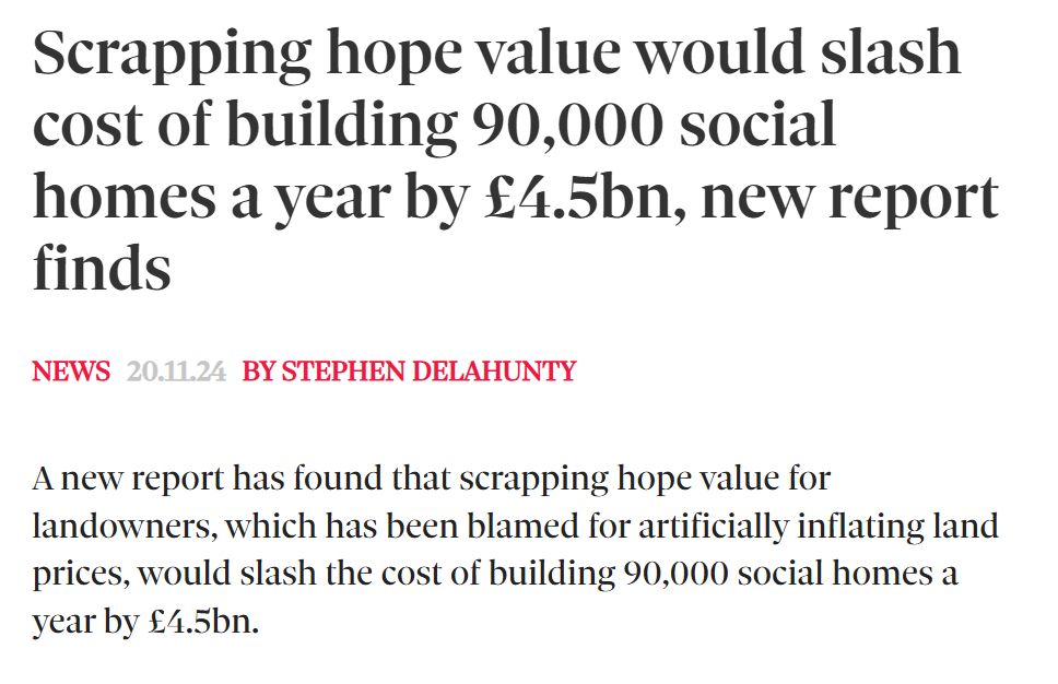 Screengrab from Inside Housing reading: Scrapping hope value would slash cost of building 90,000 social homes a year by £4.5bn, new report finds
News
20.11.24
by Stephen Delahunty
A new report has found that scrapping hope value for landowners, which has been blamed for artificially inflating land prices, would slash the cost of building 90,000 social homes a year by £4.5bn.