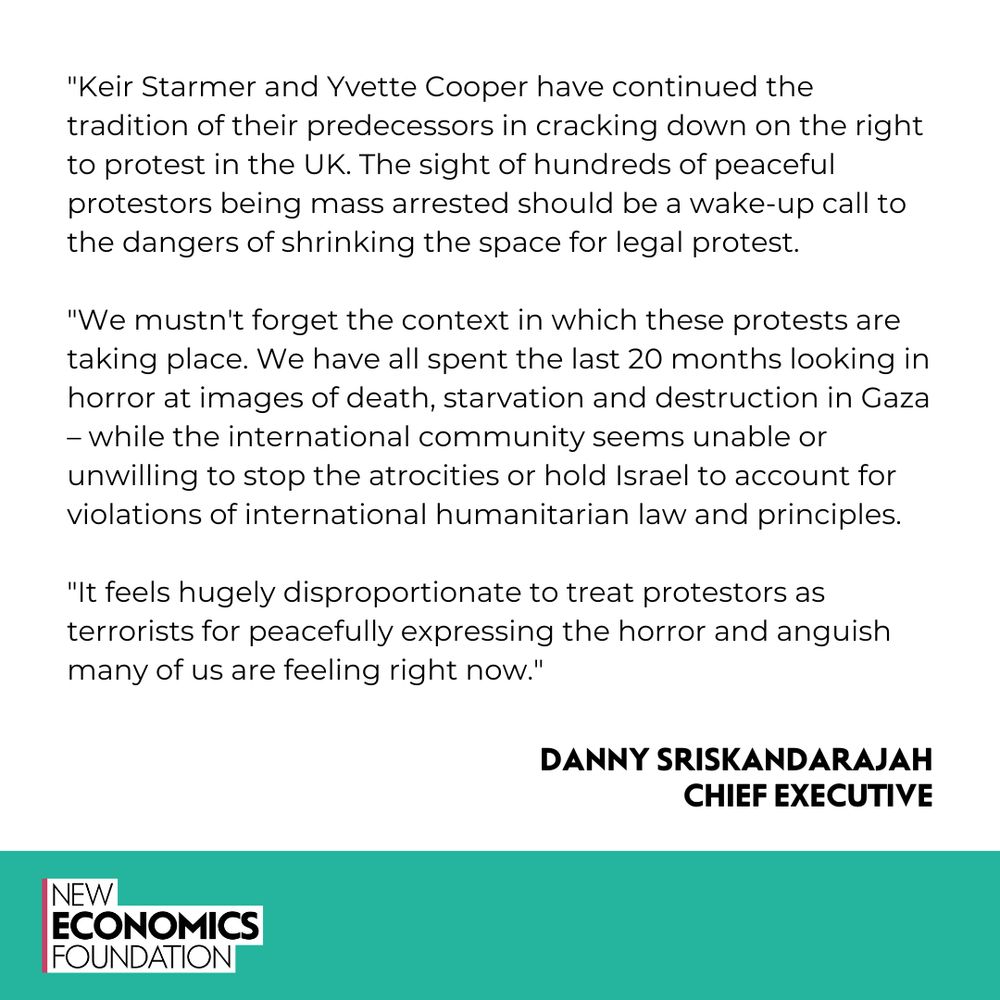 Text: Quote from Danny Sriskandarajah: "Keir Starmer and Yvette Cooper have continued the tradition of their predecessors in cracking down on the right to protest in the UK. The sight of hundreds of peaceful protestors being mass arrested should be a wake-up call to the dangers of shrinking the space for legal protest. We mustn't forget the context in which these protests are taking place. We have all spent the last 20 months looking in horror at images of death, starvation and destruction in Gaza – while the international community seems unable or unwilling to stop the atrocities or hold Israel to account for violations of international humanitarian law and principles. It feels hugely disproportionate to treat protestors as terrorists for peacefully expressing the horror and anguish many of us are feeling right now."