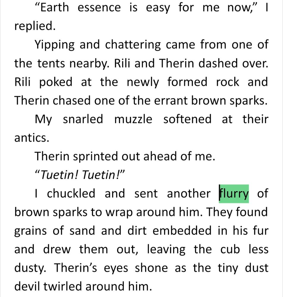 “Earth essence is easy for me now,” I replied.
Yipping and chattering came from one of the tents nearby. Rili and Therin dashed over. Rili poked at the newly formed rock and Therin chased one of the errant brown sparks.
My snarled muzzle softened at their antics.
Therin sprinted out ahead of me.
“Tuetin! Tuetin!”
I chuckled and sent another flurry of brown sparks to wrap around him. They found grains of sand and dirt embedded in his fur and drew them out, leaving the cub less dusty. Therin’s eyes shone as the tiny dust devil twirled around him.
