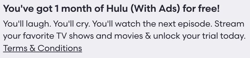 Screenshot of a promotional offer from Hulu. The copy reads, “You've got 1 month of Hulu (With Ads) for free! You'll laugh. You'll cry. You'll watch the next episode. Stream your favorite TV shows and movies & unlock your trial today.”