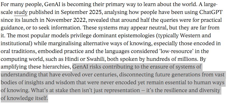 For many people, GenAI is becoming their primary way to learn about the world. A large-scale study published in September 2025, analysing how people have been using ChatGPT since its launch in November 2022, revealed that around half the queries were for practical guidance, or to seek information. These systems may appear neutral, but they are far from it. The most popular models privilege dominant epistemologies (typically Western and institutional) while marginalising alternative ways of knowing, especially those encoded in oral traditions, embodied practice and the languages considered ‘low-resource’ in the computing world, such as Hindi or Swahili, both spoken by hundreds of millions. By amplifying these hierarchies, GenAI risks contributing to the erasure of systems of understanding that have evolved over centuries, disconnecting future generations from vast bodies of insights and wisdom that were never encoded yet remain essential to human ways of knowing. What’s at stake then isn’t just representation – it’s the resilience and diversity of knowledge itself.