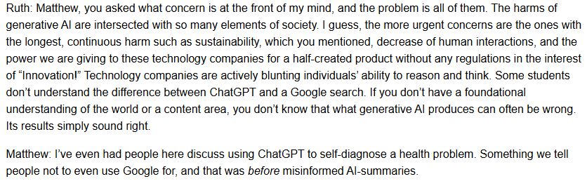 Ruth: Matthew, you asked what concern is at the front of my mind, and the problem is all of them. The harms of generative AI are intersected with so many elements of society. I guess, the more urgent concerns are the ones with the longest, continuous harm such as sustainability, which you mentioned, decrease of human interactions, and the power we are giving to these technology companies for a half-created product without any regulations in the interest of “Innovation!” Technology companies are actively blunting individuals’ ability to reason and think. Some students don’t understand the difference between ChatGPT and a Google search. If you don’t have a foundational understanding of the world or a content area, you don’t know that what generative AI produces can often be wrong. Its results simply sound right.

Matthew: I’ve even had people here discuss using ChatGPT to self-diagnose a health problem. Something we tell people not to even use Google for, and that was before misinformed AI-summaries.