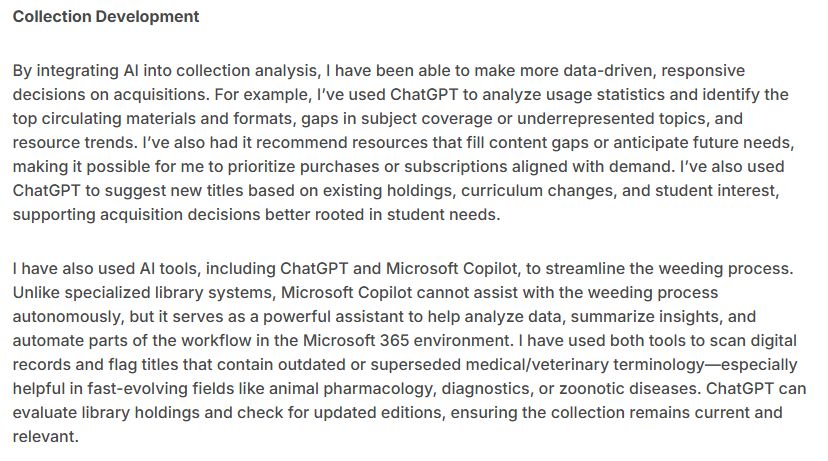 Collection Development

By integrating AI into collection analysis, I have been able to make more data-driven, responsive decisions on acquisitions. For example, I’ve used ChatGPT to analyze usage statistics and identify the top circulating materials and formats, gaps in subject coverage or underrepresented topics, and resource trends. I’ve also had it recommend resources that fill content gaps or anticipate future needs, making it possible for me to prioritize purchases or subscriptions aligned with demand. I’ve also used ChatGPT to suggest new titles based on existing holdings, curriculum changes, and student interest, supporting acquisition decisions better rooted in student needs.

I have also used AI tools, including ChatGPT and Microsoft Copilot, to streamline the weeding process. Unlike specialized library systems, Microsoft Copilot cannot assist with the weeding process autonomously, but it serves as a powerful assistant to help analyze data, summarize insights, and automate parts of the workflow in the Microsoft 365 environment. I have used both tools to scan digital records and flag titles that contain outdated or superseded medical/veterinary terminology—especially helpful in fast-evolving fields like animal pharmacology, diagnostics, or zoonotic diseases. ChatGPT can evaluate library holdings and check for updated editions, ensuring the collection remains current and relevant.