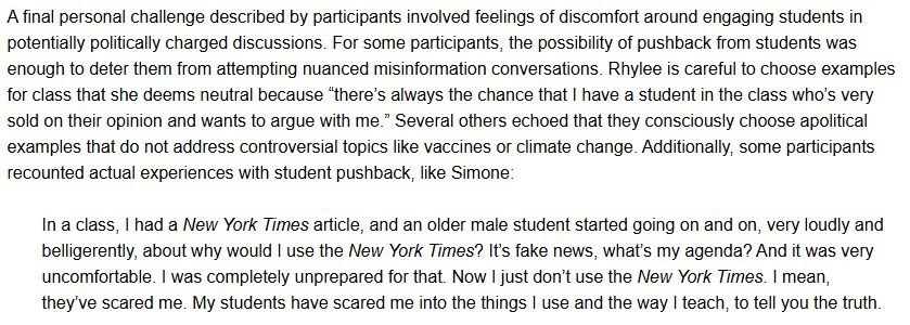 A final personal challenge described by participants involved feelings of discomfort around engaging students in potentially politically charged discussions. For some participants, the possibility of pushback from students was enough to deter them from attempting nuanced misinformation conversations. Rhylee is careful to choose examples for class that she deems neutral because “there’s always the chance that I have a student in the class who’s very sold on their opinion and wants to argue with me.” Several others echoed that they consciously choose apolitical examples that do not address controversial topics like vaccines or climate change. Additionally, some participants recounted actual experiences with student pushback, like Simone:

In a class, I had a New York Times article, and an older male student started going on and on, very loudly and belligerently, about why would I use the New York Times? It’s fake news, what’s my agenda? And it was very uncomfortable. I was completely unprepared for that. Now I just don’t use the New York Times. I mean, they’ve scared me. My students have scared me into the things I use and the way I teach, to tell you the truth.