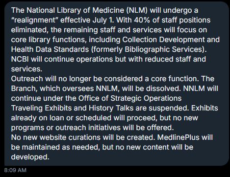 Screenshot of a DM

The National Library of Medicine (NLM) will undergo a “realignment” effective July 1. With 40% of staff positions eliminated, the remaining staff and services will focus on core library functions, including Collection Development and Health Data Standards (formerly Bibliographic Services).  NCBI will continue operations but with reduced staff and services.
Outreach will no longer be considered a core function. The Branch, which oversees NNLM, will be dissolved. NNLM will continue under the Office of Strategic Operations 
Traveling Exhibits and History Talks are suspended. Exhibits already on loan or scheduled will proceed, but no new programs or outreach initiatives will be offered.
No new website curations will be created. MedlinePlus will be maintained as needed, but no new content will be developed.
