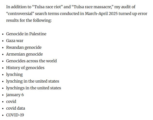 In addition to “Tulsa race riot” and “Tulsa race massacre,” my audit of “controversial” search terms conducted in March-April 2025 turned up error results for the following:

Genocide in Palestine
Gaza war
Rwandan genocide
Armenian genocide
Genocides across the world
History of genocides
lynching
lynching in the united states
lynchings in the united states
january 6
covid
covid data
COVID-19