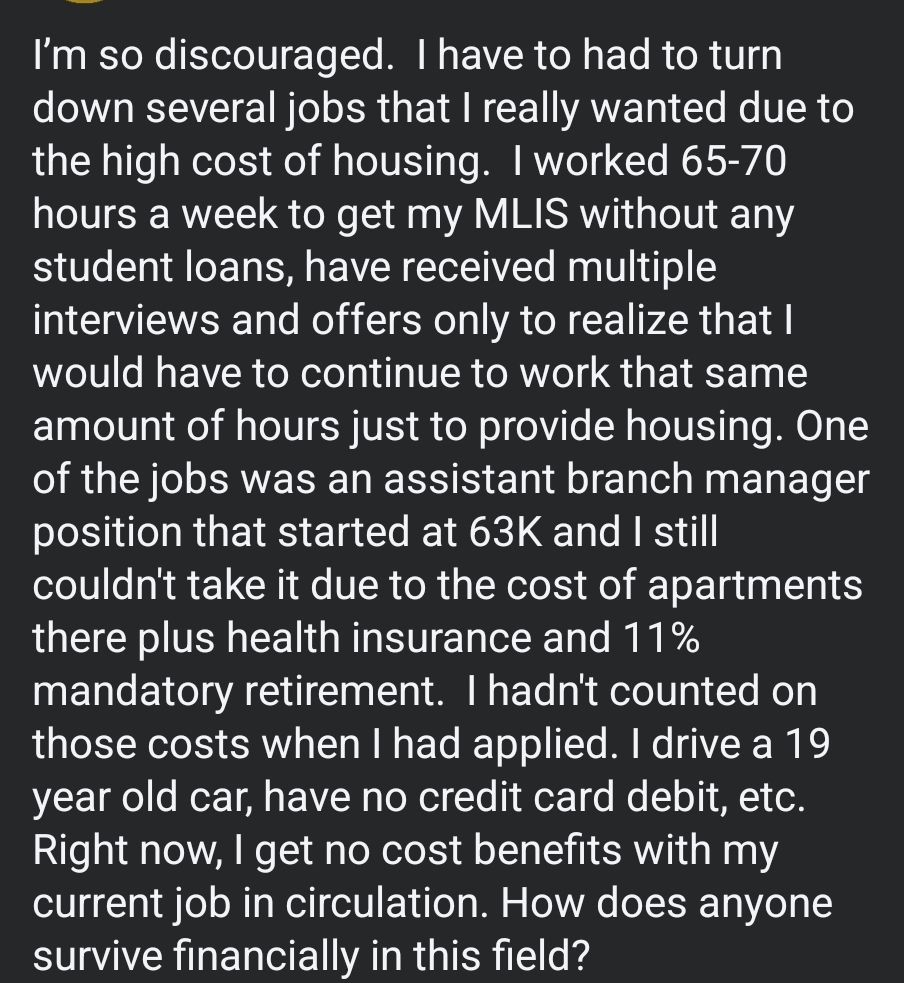 I’m so discouraged.  I have to had to turn down several jobs that I really wanted due to the high cost of housing.  I worked 65-70 hours a week to get my MLIS without any student loans, have received multiple interviews and offers only to realize that I would have to continue to work that same amount of hours just to provide housing. One of the jobs was an assistant branch manager position that started at 63K and I still couldn't take it due to the cost of apartments there plus health insurance and 11% mandatory retirement.  I hadn't counted on those costs when I had applied. I drive a 19 year old car, have no credit card debit, etc.  Right now, I get no cost benefits with my current job in circulation. How does anyone survive financially in this field?