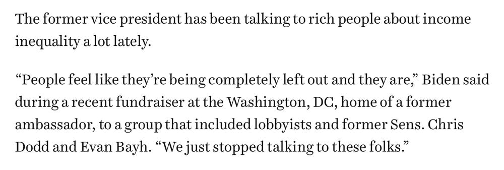 The former vice president has been talking to rich people about income inequality a lot lately.
"People feel like they're being completely left out and they are," Biden said during a recent fundraiser at the Washington, DC, home of a former ambassador, to a group that included lobbyists and former Sens. Chris Dodd and Evan Bayh. "We just stopped talking to these folks."