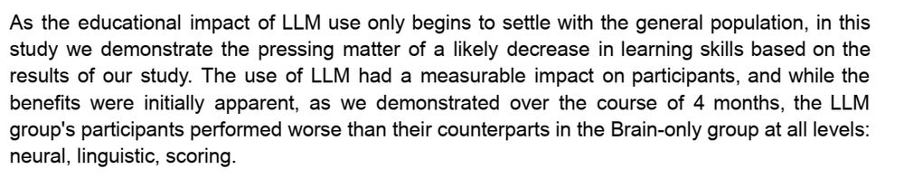 As the educational impact of LLM use only begins to settle with the general population, in this study we demonstrate the pressing matter of a likely decrease in learning skills based on the results of our study. The use of LLM had a measurable impact on participants, and while the benefits were initially apparent, as we demonstrated over the course of 4 months, the LLM group's participants performed worse than their counterparts in the Brain-only group at all levels: neural, linguistic, scoring.  (Kosmyna et al., 2025, Your Brain on ChatGPT: Accumulation of Cognitive Debt when Using an AI Assistant for Essay Writing Task)