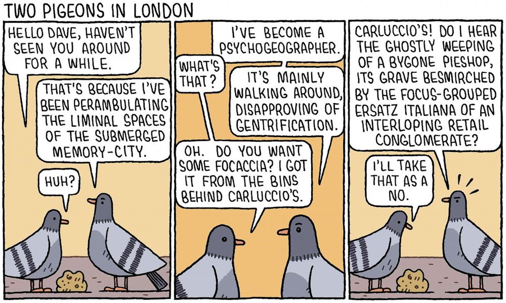 A comic strip depicting two pigeons talking over a piece of bread, across three panels. 
Panel 1: “ HELLO DAVE, HAVEN'T SEEN YOU AROUND FOR A WHILE.”
“THAT'S BECAUSE I'VE BEEN PERAMBULATING THE LIMINAL SPACES OF THE SUBMERGED MEMORY-CITY.” 
“HUH?”
Panel 2: “ I'VE BECOME A PSYCHOGEOGRAPHER.”
“WHAT'S THAT?”
“IT'S MAINLY WALKING AROUND, DISAPPROVING OF GENTRIFICATION.
OH. DO YOU WANT SOME FOCACCIA? I GOT IT FROM THE BINS BEHIND CARLUCCIO'S.”
Panel 3: “ CARLUCCIO'S! DO I HEAR THE GHOSTLY WEEPING OF A BYGONE PIESHOP, ITS GRAVE BESMIRCHED BY THE FOCUS-GROUPED ERSATZ ITALIANA OF AN INTERLOPING RETAIL CONGLOMERATE?”
“I'LL TAKE THAT AS A NO.”