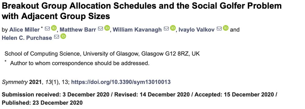 Breakout Group Allocation Schedules and the Social Golfer Problem with Adjacent Group Sizes. Alice Miller; Matthew BarrORCID, William KavanaghORCID, Ivaylo ValkovORCID and Helen C. PurchaseORCID School of Computing Science, University of Glasgow, Glasgow G12 8RZ, UK * Author to whom correspondence should be addressed. Symmetry 2021, 13(1), 13; https://doi.org/10.3390/sym13010013 Submission received: 3 December 2020 / Revised: 14 December 2020 / Accepted: 15 December 2020 / Published: 23 December 2020