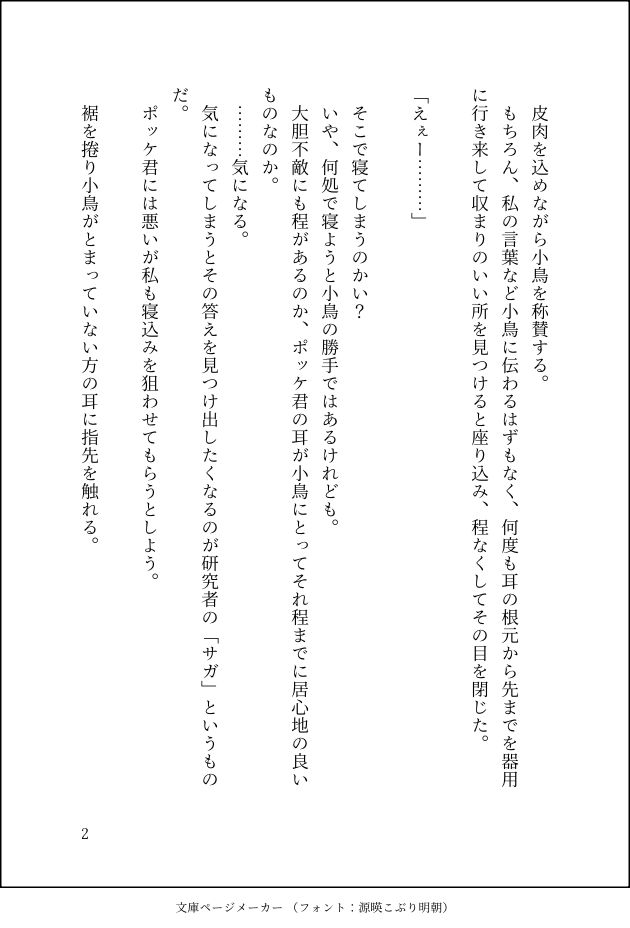 　皮肉を込めながら小鳥を称賛する。
　もちろん、私の言葉など小鳥に伝わるはずもなく、何度も耳の根元から先までを器用に行き来して収まりのいい所を見つけると座り込み、程なくしてその目を閉じた。

「えぇー………」

　そこで寝てしまうのかい？
　いや、何処で寝ようと小鳥の勝手ではあるけれども。
　大胆不敵にも程があるのか、ポッケ君の耳が小鳥にとってそれ程までに居心地の良いものなのか。
　………気になる。
　気になってしまうとその答えを見つけ出したくなるのが研究者の「サガ」というものだ。
　ポッケ君には悪いが私も寝込みを狙わせてもらうとしよう。

　裾を捲り小鳥がとまっていない方の耳に指先を触れる。
