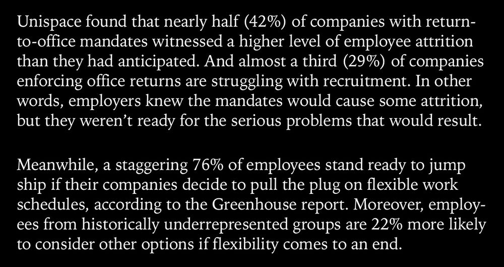 Unispace found that nearly half (42%) of companies with return-to-office mandates witnessed a higher level of employee attrition than they had anticipated. And almost a third (29%) of companies enforcing office returns are struggling with recruitment. In other words, employers knew the mandates would cause some attrition, but they weren’t ready for the serious problems that would result.
Meanwhile, a staggering 76% of employees stand ready to jump ship if their companies decide to pull the plug on flexible work schedules, according to the Greenhouse report. Moreover, employees from historically underrepresented groups are 22% more likely to consider other options if flexibility comes to an end.