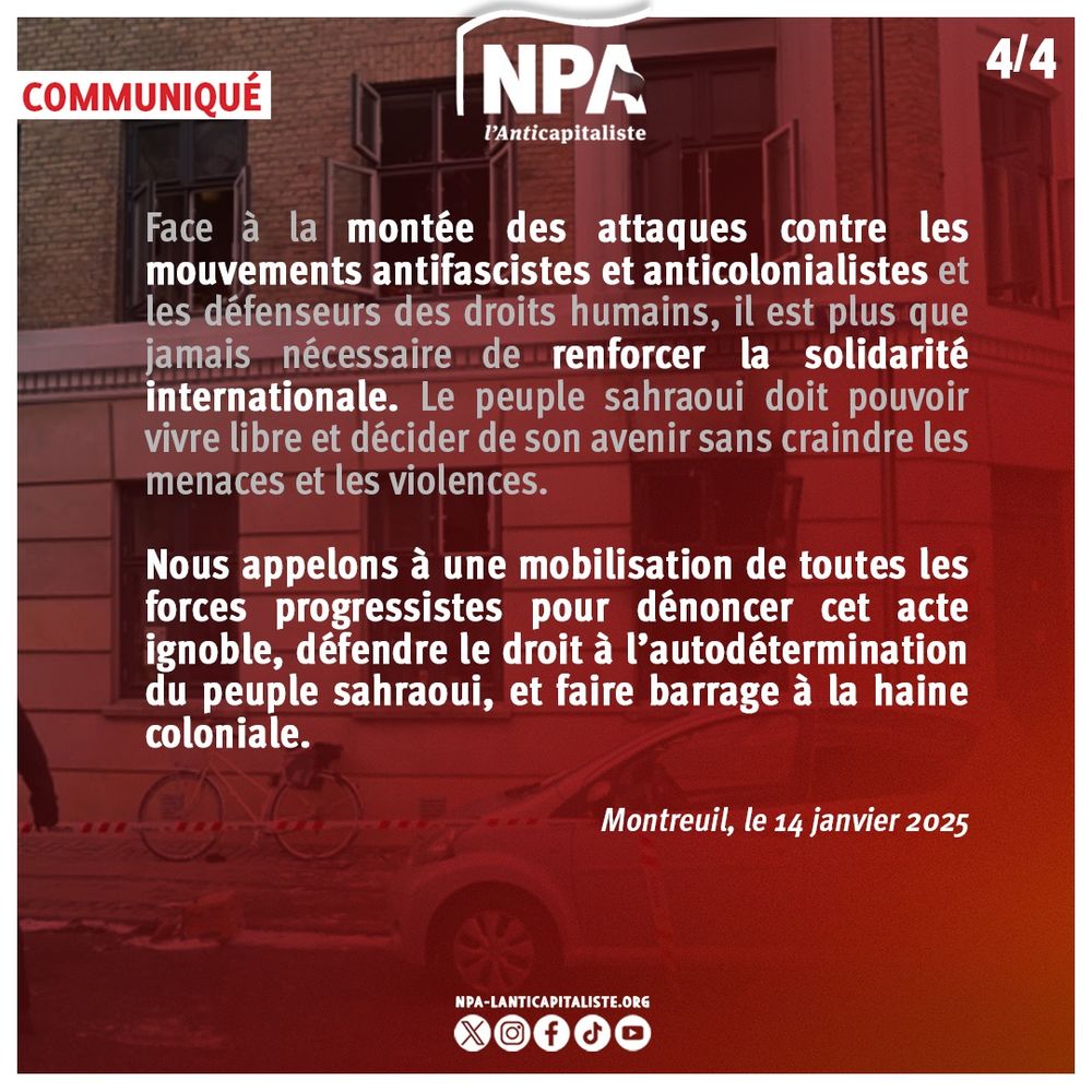 Face à la montée des attaques contre les mouvements antifascistes et anticolonialistes et les défenseurs des droits humains, il est plus que jamais nécessaire de renforcer la solidarité internationale. Le peuple sahraoui doit pouvoir vivre libre et décider de son avenir sans craindre les menaces et les violences.
Nous appelons à une mobilisation de toutes les forces progressistes pour dénoncer cet acte ignoble, défendre le droit à l’autodétermination du peuple sahraoui, et faire barrage à la haine coloniale.
Montreuil, le 14 janvier 2025