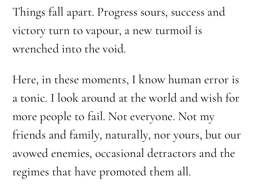Screenshot from the essay: “Things fall apart. Progress sours, success and victory turn to vapour, a new turmoil is wrenched into the void.

Here, in these moments, I know human error is a tonic. I look around at the world and wish for more people to fail. Not everyone. Not my friends and family, naturally, nor yours, but our avowed enemies, occasional detractors and the regimes that have promoted them all.”