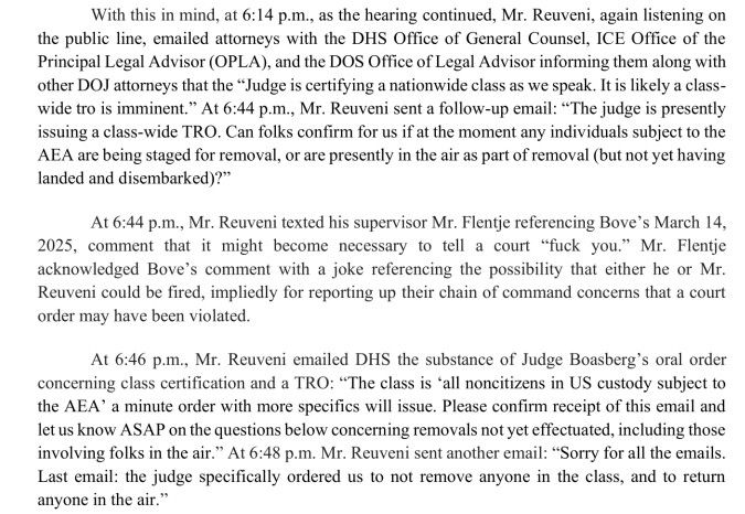 With this in mind, at 6:14 p.m., as the hearing continued, Mr. Reuveni, again listening on the public line, emailed attorneys with the DHS Office of General Counsel, ICE Office of the Principal Legal Advisor (OPLA), and the DOS Office of Legal Advisor informing them along with other DOJ attorneys that the "Judge is certifying a nationwide class as we speak. It is likely a class-wide tro is imminent." At 6:44 p.m., Mr. Reuveni sent a follow-up email: "The judge is presently issuing a class-wide TRO. Can folks confirm for us if at the moment any individuals subject to the AEA are being staged for removal, or are presently in the air as part of removal (but not yet having landed and disembarked)?"
At 6:44 p.m., Mr. Reuveni texted his supervisor Mr. Flentje referencing Bove's March 14, 2025, comment that it might become necessary to tell a court "fuck you." Mr. Flentje acknowledged Bove's comment with a joke referencing the possibility that either he or Mr.
Reuveni could be fired, impliedly for reporting up their chain of command concerns that a court order may have been violated.
At 6:46 p.m., Mr. Reuveni emailed DHS the substance of Judge Boasberg's oral order concerning class certification and a TRO: "The class is 'all noncitizens in US custody subject to the AEA' a minute order with more specifics will issue. Please confirm receipt of this email and let us know ASAP on the questions below concerning removals not yet effectuated, including those involving folks in the air." At 6:48 p.m. Mr. Reuveni sent another email: "Sorry for all the emails.
Last email: the judge specifically ordered us to not remove anyone in the class, and to return