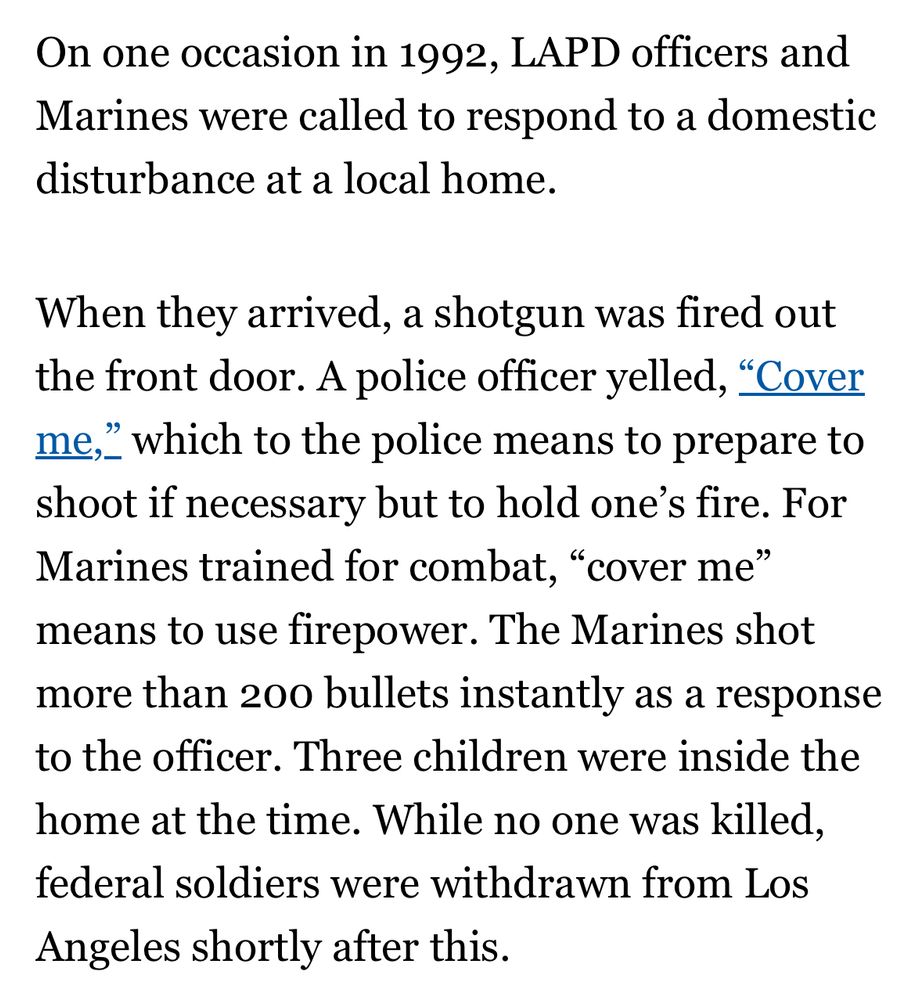 On one occasion in 1992, LAPD officers and Marines were called to respond to a domestic disturbance at a local home.
When they arrived, a shotgun was fired out
"Cover
the front door. A police officer yelled, "Cover me," which to the police means to prepare to shoot if necessary but to hold one's fire. For Marines trained for combat, "cover me" means to use firepower. The Marines shot more than 200 bullets instantly as a response to the officer. Three children were inside the home at the time. While no one was killed, federal soldiers were withdrawn from Los Angeles shortly after this.