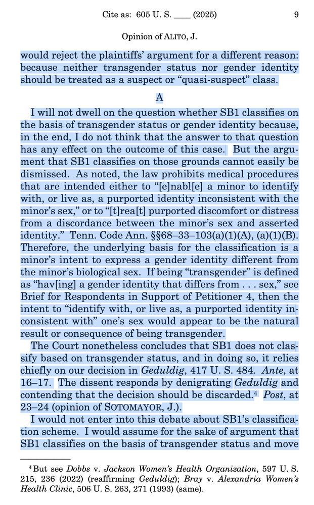 Screenshot 2 from SCOTUS Skermetti decision. Alito does not join in part. Continues from screenshot 1. Text reads: "would reject the plaintiffs’ argument for a different reason:
because neither transgender status nor gender identity
should be treated as a suspect or “quasi-suspect” class.
A
I will not dwell on the question whether SB1 classifies on
the basis of transgender status or gender identity because,
in the end, I do not think that the answer to that question
has any effect on the outcome of this case. But the argu-
ment that SB1 classifies on those grounds cannot easily be
dismissed. As noted, the law prohibits medical procedures
that are intended either to “[e]nabl[e] a minor to identify
with, or live as, a purported identity inconsistent with the
minor’s sex,” or to “[t]rea[t] purported discomfort or distress
from a discordance between the minor’s sex and asserted
identity.” Tenn. Code Ann. §§68–33–103(a)(1)(A), (a)(1)(B).
Therefore, the underlying basis for the classification is a
minor’s intent to express a gender identity different from
the minor’s biological sex. If being “transgender” is defined
as “hav[ing] a gender identity that differs from . . . sex,” see
Brief for Respondents in Support of Petitioner 4, then the
intent to “identify with, or live as, a purported identity in-
consistent with” one’s sex would appear to be the natural
result or consequence of being transgender.
The Court nonetheless concludes that SB1 does not clas-
sify based on transgender status, and in doing so, it relies
chiefly on our decision in Geduldig, 417 U. S. 484. Ante, at
16–17. The dissent responds by denigrating Geduldig and
contending that the decision should be discarded.4 Post, at
23–24 (opinion of SOTOMAYOR, J.).
I would not enter into this debate about SB1’s classifica-
tion scheme. I would assume for the sake of argument that
SB1 classifies on the basis of transgender status and move"